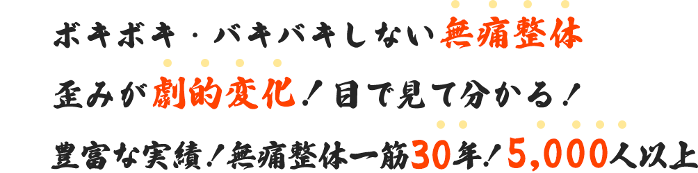 一、ボキボキ・バキバキしない無痛整体。二、歪みが劇的変化！目で見て分かる！三、豊富な実績！無痛整体一筋30年！5,000人以上